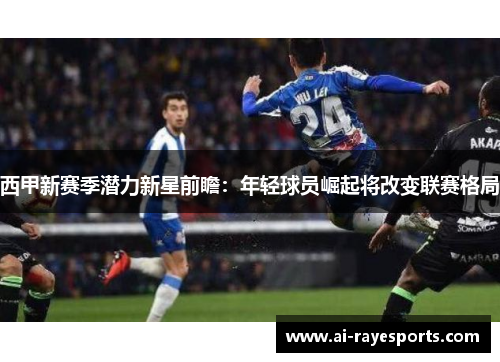 西甲新赛季潜力新星前瞻:年轻球员崛起将改变联赛格局 西甲新赛季潜力新星前瞻:年轻球员崛起将改变联赛格局