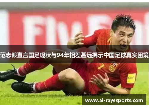 范志毅直言国足现状与94年相差甚远揭示中国足球真实困境