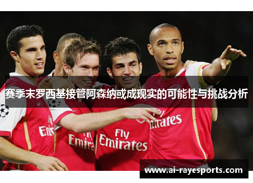 赛季末罗西基接管阿森纳或成现实的可能性与挑战分析