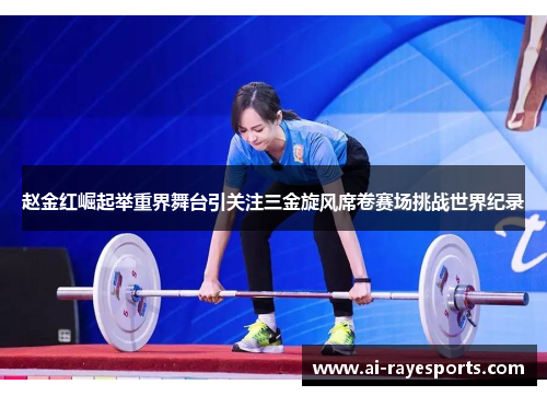 赵金红崛起举重界舞台引关注三金旋风席卷赛场挑战世界纪录 赵金红崛起举重界舞台引关注三金旋风席卷赛场挑战世界纪录