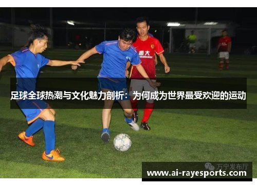 足球全球热潮与文化魅力剖析：为何成为世界最受欢迎的运动