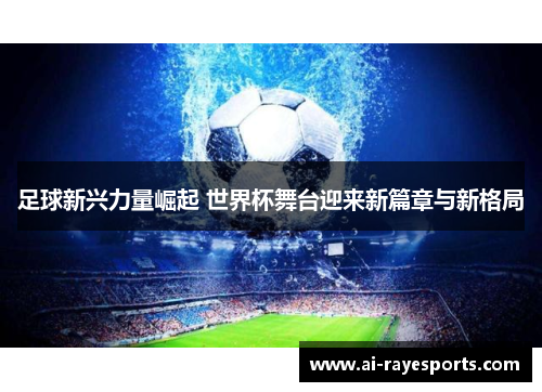 足球新兴力量崛起 世界杯舞台迎来新篇章与新格局