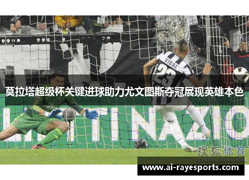 莫拉塔超级杯关键进球助力尤文图斯夺冠展现英雄本色 莫拉塔超级杯关键进球助力尤文图斯夺冠展现英雄本色