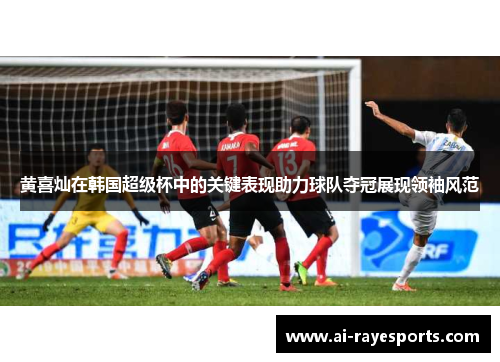 黄喜灿在韩国超级杯中的关键表现助力球队夺冠展现领袖风范 黄喜灿在韩国超级杯中的关键表现助力球队夺冠展现领袖风范